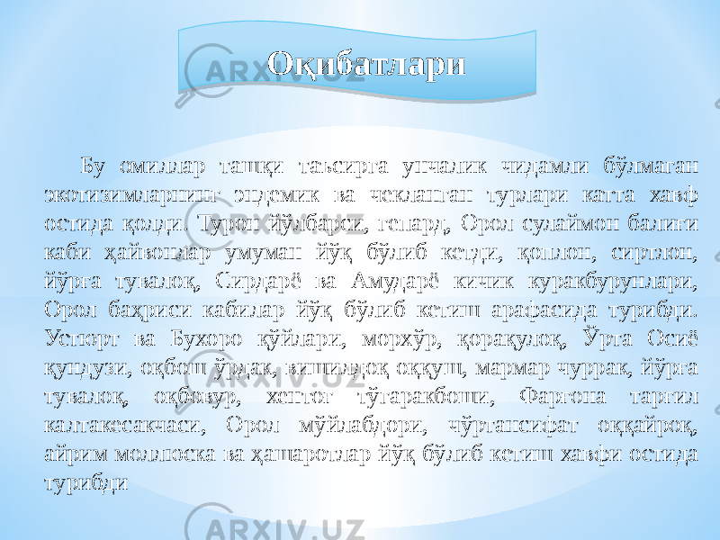 Бу омиллар ташқи таъсирга унчалик чидамли бўлмаган экотизимларнинг эндемик ва чекланган турлари катта хавф остида қолди. Турон йўлбарси, гепард, Орол сулаймон балиғи каби ҳайвонлар умуман йўқ бўлиб кетди, қоплон, сиртлон, йўрға тувалоқ, Сирдарё ва Амударё кичик куракбурунлари, Орол баҳриси кабилар йўқ бўлиб кетиш арафасида турибди. Устюрт ва Бухоро қўйлари, морхўр, қорақулоқ, Ўрта Осиё қундузи, оқбош ўрдак, вишилдоқ оққуш, мармар чуррак, йўрға тувалоқ, оқбовур, хентоғ тўгаракбоши, Фарғона тарғил калтакесакчаси, Орол мўйлабдори, чўртансифат оққайроқ, айрим моллюска ва ҳашаротлар йўқ бўлиб кетиш хавфи остида турибди Оқибатлари 0B 23 