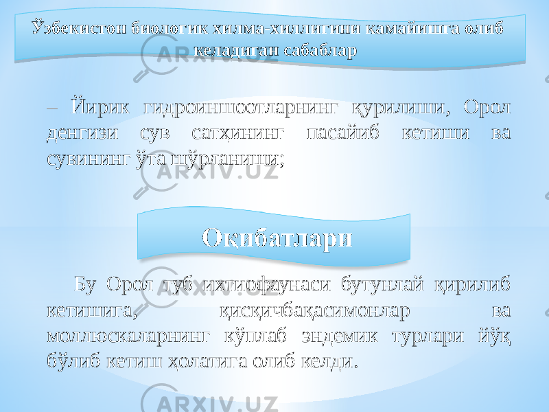  Ўзбекистон биологик хилма-хиллигини камайишга олиб келадиган сабаблар – Йирик гидроиншоотларнинг қурилиши, Орол денгизи сув сатҳининг пасайиб кетиши ва сувининг ўта шўрланиши; Бу Орол туб ихтиофаунаси бутунлай қирилиб кетишига, қисқичбақасимонлар ва моллюскаларнинг кўплаб эндемик турлари йўқ бўлиб кетиш ҳолатига олиб келди.0B 1E1B 1A 