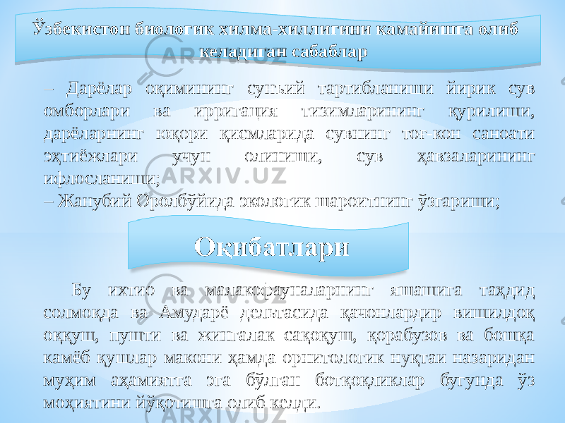  Ўзбекистон биологик хилма-хиллигини камайишга олиб келадиган сабаблар – Дарёлар оқимининг сунъий тартибланиши йирик сув омборлари ва ирригация тизимларининг қурилиши, дарёларнинг юқори қисмларида сувнинг тоғ-кон саноати эҳтиёжлари учун олиниши, сув ҳавзаларининг ифлосланиши; – Жанубий Оролбўйида экологик шароитнинг ўзгариши; Бу ихтио ва малакофауналарнинг яшашига таҳдид солмоқда ва Амударё дельтасида қачонлардир вишилдоқ оққуш, пушти ва жингалак сақоқуш, қорабузов ва бошқа камёб қушлар макони ҳамда орнитологик нуқтаи назаридан муҳим аҳамиятга эга бўлган ботқоқликлар бугунда ўз моҳиятини йўқотишга олиб келди.0B 1E1B 1A 