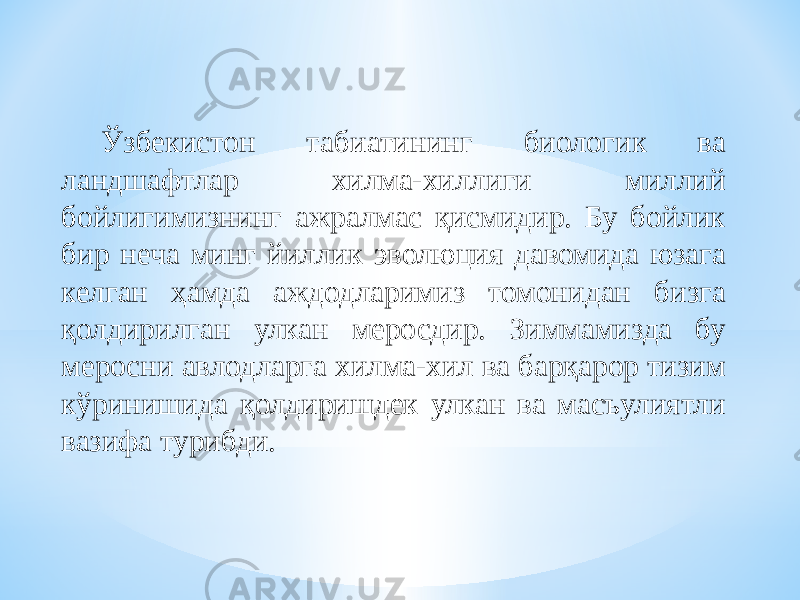 Ўзбекистон табиатининг биологик ва ландшафтлар хилма-хиллиги миллий бойлигимизнинг ажралмас қисмидир. Бу бойлик бир неча минг йиллик эволюция давомида юзага келган ҳамда аждодларимиз томонидан бизга қолдирилган улкан меросдир. Зиммамизда бу меросни авлодларга хилма-хил ва барқарор тизим кўринишида қолдиришдек улкан ва масъулиятли вазифа турибди. 