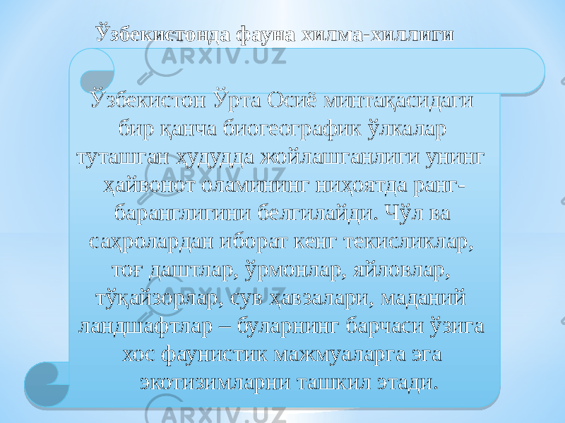 Ўзбекистонда фауна хилма-хиллиги Ўзбекистон Ўрта Осиё минтақасидаги бир қанча биогеографик ўлкалар туташган ҳудудда жойлашганлиги унинг ҳайвонот оламининг ниҳоятда ранг- баранглигини белгилайди. Чўл ва саҳролардан иборат кенг текисликлар, тоғ даштлар, ўрмонлар, яйловлар, тўқайзорлар, сув ҳавзалари, маданий ландшафтлар – буларнинг барчаси ўзига хос фаунистик мажмуаларга эга экотизимларни ташкил этади.0B 01 03 08 140D1D 03 07 08 081916 110D0A 10 3E 