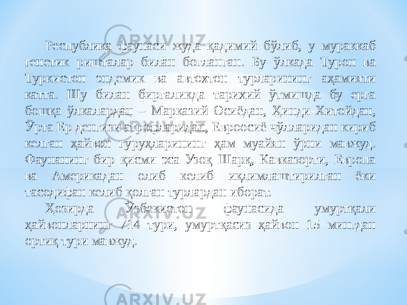 Республика фаунаси жуда қадимий бўлиб, у мураккаб генетик ришталар билан боғланган. Бу ўлкада Турон ва Туркистон эндемик ва автохтон турларининг аҳамияти катта. Шу билан биргаликда тарихий ўтмишда бу ерга бошқа ўлкалардан – Марказий Осиёдан, Ҳинди-Хитойдан, Ўрта Ер денгизи атрофларидан, Евроосиё чўлларидан кириб келган ҳайвон гуруҳларининг ҳам муайян ўрни мавжуд. Фаунанинг бир қисми эса Узоқ Шарқ, Кавказорти, Европа ва Америкадан олиб келиб иқлимлаштирилган ёки тасодифан келиб қолган турлардан иборат. Ҳозирда Ўзбекистон фаунасида умуртқали ҳайвонларнинг 714 тури, умуртқасиз ҳайвон 15 мингдан ортиқ тури мавжуд. 