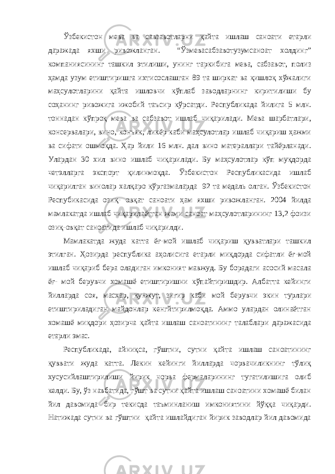 Ўзбекистон мева ва савзавотларни қайта ишлаш саноати етарли даражада яхши ривожланган. “Ўзмевасабзавотузумсаноат холдинг” компаниясининг ташкил этилиши, унинг таркибига мева, сабзавот, полиз ҳамда узум етиштиришга ихтисослашган 89 та ширкат ва қишлоқ хўжалиги маҳсулотларини қайта ишловчи кўплаб заводларнинг киритилиши бу соҳанинг ривожига ижобий таъсир кўрсатди. Республикада йилига 5 млн. тоннадан кўпроқ мева ва сабзавот ишлаб чиқарилади. Мева шарбатлари, консервалари, вино, конъяк, ликёр каби маҳсулотлар ишлаб чиқариш ҳажми ва сифати ошмоқда. Ҳар йили 16 млн. дал вино матераллари тайёрланади. Улардан 30 хил вино ишлаб чиқарилади. Бу маҳсулотлар кўп муқдорда четэлларга экспорт қилинмоқда. Ўзбекистон Республикасида ишлаб чиқарилган винолар халқаро кўргазмаларда 92 та медаль олган. Ўзбекистон Респубикасида озиқ- овқат саноати ҳам яхши ривожланган. 2004 йилда мамлакатда ишлаб чиқарилаётган жами саноат маҳсулотларининг 13,2 фоизи озиқ-овқат саноатида ишлаб чиқарилди. Мамлакатда жуда катта ёғ-мой ишлаб чиқариш қувватлари ташкил этилган. Ҳозирда республика аҳолисига етарли миқдорда сифатли ёғ-мой ишлаб чиқариб бера оладиган имконият мавжуд. Бу борадаги асосий масала ёғ- мой берувчи хомашё етиштиришни кўпайтиришдир. Албатта кейинги йилларда соя, масхар, кунжут, зиғир каби мой берувчи экин турлари етиштириладиган майдонлар кенгйтирилмоқда. Аммо улардан олинаётган хомашё миқдори ҳозирча қайта ишлаш саноатининг талаблари даражасида етарли эмас. Республикада, айниқса, гўштни, сутни қайта ишлаш саноатининг қуввати жуда катта. Лекин кейинги йилларда чорвачиликнинг тўлиқ хусусийлаштирилиши йирик чорва фермаларининг тугатилишига олиб келди. Бу, ўз навбатида, гўшт ва сутни қайта ишлаш саноатини хомашё билан йил давомида бир текисда таъминланиш имкониятини йўққа чиқарди. Натижада сутни ва гўштни қайта ишлайдиган йирик заводлар йил давомида 