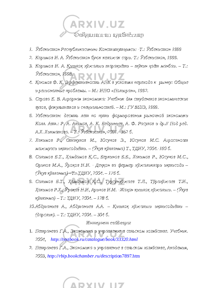 Фойдаланган адабиётлар 1. Ўзбекистон Республикасининг Конститутцияси: -Т.: Ўзбекистон 1999 2. Каримов И. А. Ўзбекистон буюк келажак сари.-Т.: Ўзбекистон, 1999. 3. Каримов И. А. Қишлоқ хўжалиги тарақиёти – тўкин ҳаёт манбаи. – Т.: Ўзбекистон, 1998. 4. Қаюмов Ф. Қ. Эффективность АПК в условиях перехода к рынку: Общие и регионалные проблемы. – М.: ИПО «Полигран», 1992. 5. Серова Е. В. Аграрная экономика: Учебник для студентов экономических вузов, факультетов и специальностей. – М.: ГУ ВШЭ, 1999. 6. Узбекистан: десять лет по пути формирования рыночной экономики Колл. Авт.: Р. А. Алимов, А. К. Бедринцев, А. Ф. Расулов и др.// Под ред. А.Х. Хикматова. – Т.: Ўзбекистон, 2001. - 352 б. 7. Хакимов Р., Отақулов М., Юсупов Э., Юсупов М.С. Агросаноат мажмуаси иқтисодиёти. – (Ўқув қўлланма) Т., ТДИУ, 2004.-160 б. 8. Салимов Б.Т., Ҳамдамов Қ.С., Беркинов Б.Б., Хакимов Р., Юсупов М.С., Орипов М.А., Ўроқов Н.И. - Деҳқон ва фермер хўжаликлари иқтисоди – (Ўқув қўлланма) –Т.: ТДИУ, 2004. – 176 б. 9. Салимов Б.Т., Ҳамдамов Қ.С., Турсунхўжаев Т.Л., Тўрахўжаев Т.И., Ҳакимов Р.Х., Ўроқов Н.И, Арипов И.М. -Жаҳон қишлоқ хўжалиги. – (Ўқув қўлланма) – Т.: ТДИУ, 2004. – 128 б. 10. Абдуғаниев А., Абдуғаниев А.А. – Қишлоқ хўжалиги иқтисодиёти – (дарслик). – Т.: ТДИУ, 2004. – 304 б. Интернет сайдлари: 1. Петранева Г.А., Экономика и управление в сельском хозяйстве. Учебник. 2004, http :// textbook . ru / catalogue / book /33320. html 2. Петранева Г.А., Экономика и управление в сельском хозяйстве, Академия, 2003, http://rbip.bookchamber.ru/desc ription7897.htm 