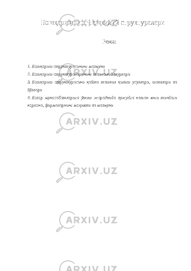  Б ошқаришнинг ташкилий структуралари Режа: 1. Бошқариш с труктура с ини нг м аз м уни 2. Бошқариш с труктура лар ини нг ташки л ий тур л ари 3. Бошқариш с труктура с ини қайта ташки л қи л иш усуллари, шакллари ва йўллари 4. Бозор муносабатларига ўтиш жара ё нида вужудга ке л ган янги ти п даги кор х она, фир м а л арнинг м оҳияти ва м аз м уни 