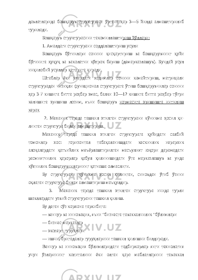 давлатларида бошқарув структураси ў ртача ҳар 3—5 йилда алмаштирилиб турилади. Бошқарув с труктура с ини т акомилла шти риш й ў ллари : 1. Амалдаги струк турани сод д алаштириш усули Б ошқ арув б ў ғ инлари сонини қисқартириш ва бош қ арувнинг қ уйи бўғ и нига ҳу қ у қ ва ваколатни к ў прок бериш ( де марказлашув). Бундай усул ин қ илобий усуллар қа тори г а киради. Штаблар ёки улардаги ходимлар сонини камайтириш, матрицали структурадан чизи қл и функционал структурага ў тиш б ошқарувчилар сонини ҳар 3 - 7 кишига битта раҳбар эмас, балки 10—12 кишига битта раҳбар т ўғ ри кел иш ига эришиш лозим , я ъни бошқарув нормасига эришишга интилиш керак 2. Механик тарзда ташкил этилган структурани к ў никма ҳо сил қ и- линган структура билан алмашти риш . Механик тарзда ташкил этилган структурага қуйидаги салбий томонлар хос: горизонтал табақаланишдаги к е скинлик иерархик алоқалардаги қ атъийлик меъёрлаштирилган масъулият юқори даражадаги расмиятчилик қарорлар қабул қилинишидаги ў та марказлашув ва унда кўпчилик бошқарувчил ар нинг қатнаша олмаслиги . Бу структурани кўникма ҳ осил қилинган, синовдан ўтиб ў зини о қ лаган структура билан алмаштириш маъқулдир. 3. Механик тарзда ташкил этилган структура ичида турли шакллардаги узвий структура н и ташкил қилиш . Бу деган с ў з корхона таркибига: — венчур ва инновация, яъни &#34;бизнесга таваккалчилик &#34;б ў лимлари — бизнес-марказлар — эксперт гуруҳ л ари — ишчи, бригадалар гуруҳларини ташкил қи л ишни билдиради . В е нчур ва инновация бўлимларидаги тадбиркорлар янги технология учун ўзларининг капиталини ёки олган қарз мабла ғ ларини таваккал 