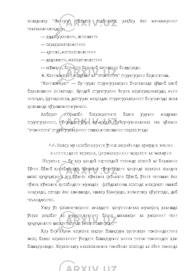 киладилар &#34;Венчур&#34; ибораси тадбиркор, раҳбар ёки менежернинг таваккалчиликдаги: — уддабуронлиги, эпчиллиги — сер ҳ аракатлилигини — қунтли, матонатлилигини — дадиллиги, жасоратлили гини — ж ў ш қин , бизнесга берилиб кетишини билдиради. 4. Конгломерат, модулли ва &#34;атомистик&#34; структурани барпо этиш. &#34;Конгломерат&#34; — бу турли структураларни биргаликда қўшиб олиб борилишини англатади. Бундай структурани йирик к орпорацияларда, яъни чизи қл и, функционал, дастурли м ақсадли структураларнинг биргаликда амал қилишида к ў ришимиз мумкин. Ахборот ин қи лоби бюрократияга болта урувчи модулли структуранинг, т ўғ ридан-т ўғ ри маъмурий буйсунувчанликка чек қўювчи &#34;атомистик&#34; структураларнинг ташкил топишини та қо зо этади 4.4. Бозор муносабатларига ўтиш жара ё нида вужудга ке л ган янги ти п даги кор х она, фир м а л арнинг м оҳияти ва м аз м уни Корхона — бу ҳар қандай иқтисодий тизимда асосий ва бирламчи бўғ и н б ў либ ҳи собланади. Корхона т ўғ рисидаги қо нунда корхона юридик шахс ҳуқуқларига эга бўл г ан х ў жалик субъект и бўлиб, ў зига тегишли ёки т ў лиқ х ў жалик ҳи собидаги мулкдан фойдаланиш асосида маҳсулот ишлаб чи қ аради, сотади ёки алмашади, ишлар бажаради, хизматлар кўрсатади, деб таъкидланган. Улар ўз фаолиятларини амалдаги қо нунчиликка мувофи қ равишда ўзаро рақобат ва мулкчиликнинг барча шакллари ва уларнинг тен г ҳуқуқлилиги шар о итларида амал г а оширади. Ҳар бир айрим корхона юқори бошқарув органлари томонидангина эмас, балки корхонанинг ўзидаги бошқарувчи кичик тизим томонидан ҳам бошқарилади. Корхоналар якках о кимлик тамойили асосида ва айни замонда 