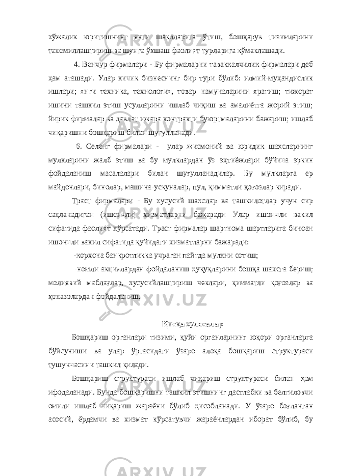 х ў жалик юритишнинг янги шаклларига ў тиш, бошқарув тизимларини такомиллаштириш ва шун г а ў хшаш фаолият турларига кўмаклашади. 4. В е нчур фирмалари - Б у фирмаларни таваккалчилик фирмалари деб ҳам аташади. Улар кичик бизнеснинг бир тури бўлиб: илмий-муҳандислик ишлари; янги техника, технология, товар намуналарини яратиш; тижорат ишини ташкил этиш усулларини ишлаб чиқиш ва амалиётга жорий этиш; йирик фирмалар ва давлат ижара контракти буюртмаларини бажариш; ишлаб чиқариш н и бош қ ариш билан шу ғ ул ланади. 6. Селенг фирмалари - у лар жисмоний ва юридик шахсларнинг мулкларини жалб этиш ва бу мулклардан ўз э ҳ тиёжлари бўйича эркин фойдаланиш масалалари билан шу ғ улланадилар. Бу мулкларга ер майдонлари, бинолар, машина-ускуналар, пул, қи м матли қоғозлар киради . Траст фирмалари - Б у хусусий шахслар ва ташкилотлар учун сир сақланадиган (ишончли) хизматларни бажаради Улар ишончли вакил сифатида фаолият к ў рсатади. Траст фирмалар шартнома шартларига биноан ишончли вакил сифатида қуйидаги хизматларни бажаради: - корхона банкротликка учраган пайтда мулкни сотиш; - номли акциялардан фойдаланиш ҳуқуқ л арини бошқа шахсга бериш; молиявий мабла ғ лар, хусусийлаштириш чеклари, қ имматли қоғозлар ва ҳоказолардан фой даланиш. Қисқа хулосалар Бо ш қариш органлари тизими, қ уйи органларнинг юқори органларга б ў йсуниши ва улар ў ртасидаги ўзаро алоқа бо ш қариш структураси тушунчасини ташкил қилади. Бошқариш структураси и шлаб ч и қариш структураси билан ҳ ам ифодаланади. Бунда бошқаришни ташкил этишнинг дастлабки ва белгиловчи омили ишлаб чиқариш жараёни бўлиб ҳ исобланади. У ў заро боғланган асосий, ёрдамчи ва хизма т к ў рсатувчи жараёнлардан иборат бўлиб, бу 