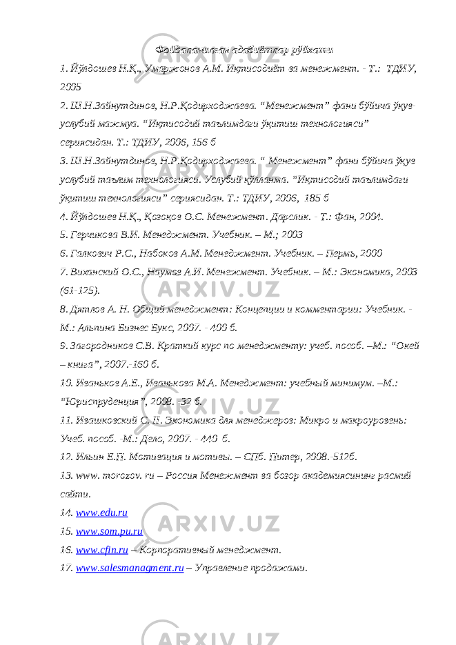 Фойдаланилган адабиётлар рўйхати 1. Йўлдошев Н.Қ., Умаржонов А.М. Иқтисодиёт ва менежмент. - Т.: ТДИУ, 2005 2. Ш.Н.Зайнутдинов, Н.Р.Қодирходжаева. “Менежмент” фани бўйича ўқув- услубий мажмуа. “Иқтисодий таълимдаги ўқитиш технологияси” сериясидан. Т.: ТДИУ, 2006, 156 б 3. Ш.Н.Зайнутдинов, Н.Р.Қодирходжаева. “ Менежмент” фани бўйича ўқув услубий таълим технологияси. Услубий қўлланма. “Иқтисодий таълимдаги ўқитиш технологияси” сериясидан. Т.: ТДИУ, 2006, 185 б 4. Йўлдошев Н.Қ., Қозоқов О.С. Менежмент. Дарслик . - Т.: Фан, 2004. 5. Герчикова В.И. Менеджмент. Учебник. – М.; 2003 6. Галкович Р.С., Набоков А. М. Менеджмент. Учебник. – Перм ь , 2000 7. Виханский О. С. , Наумов А. И. Менежмент. Учебник . – М.: Экономика , 2003 (61-125) . 8. Дятлов А. Н. Общий менеджмент: Концепции и комментарии: Учебник. - М.: Альпина Бизнес Букс, 2007. - 400 б . 9. Загородников С.В. Краткий курс по менеджменту: учеб. пособ. –М.: “ Окей – книга ” , 2007.-160 б . 10. Иваньков А.Е., Иванькова М.А. Менеджмент: учебный минимум. –М.: “ Юриспруденция ” , 2008. -32 б . 11. Ивашковский С. II . Экономика для менеджеров: Микро и макроуровень: Учеб. пособ. - М.: Дело, 2007. - 440 б. 12. Ильин Е.П. Мотивация и мотивы. – СПб. Питер, 2008.-512 б . 13. www. morozov. ru – Россия Менежмент ва бозор академиясининг расмий сайти. 14. www.edu.ru 15. www.som.pu.ru 16. www . cfin . ru – Корпоративный менеджмент . 17. www . salesmanagment . ru – Управление продажами . 