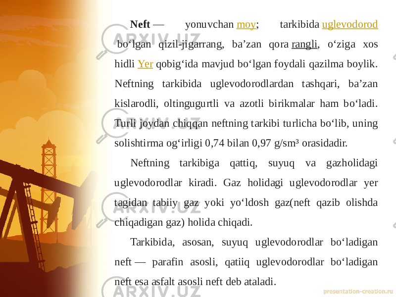 Neft  — yonuvchan  moy ; tarkibida  uglevodorod  boʻlgan qizil-jigarrang, baʼzan qora  rangli , oʻziga xos hidli  Yer  qobigʻida mavjud boʻlgan foydali qazilma boylik. Neftning tarkibida uglevodorodlardan tashqari, baʼzan kislarodli, oltingugurtli va azotli birikmalar ham boʻladi. Turli joydan chiqqan neftning tarkibi turlicha boʻlib, uning solishtirma ogʻirligi 0,74 bilan 0,97 g/sm³ orasidadir. Neftning tarkibiga qattiq, suyuq va gazholidagi uglevodorodlar kiradi. Gaz holidagi uglevodorodlar yer tagidan tabiiy gaz yoki yoʻldosh gaz(neft qazib olishda chiqadigan gaz) holida chiqadi. Tarkibida, asosan, suyuq uglevodorodlar boʻladigan neft — parafin asosli, qatiiq uglevodorodlar boʻladigan neft esa asfalt asosli neft deb ataladi. 