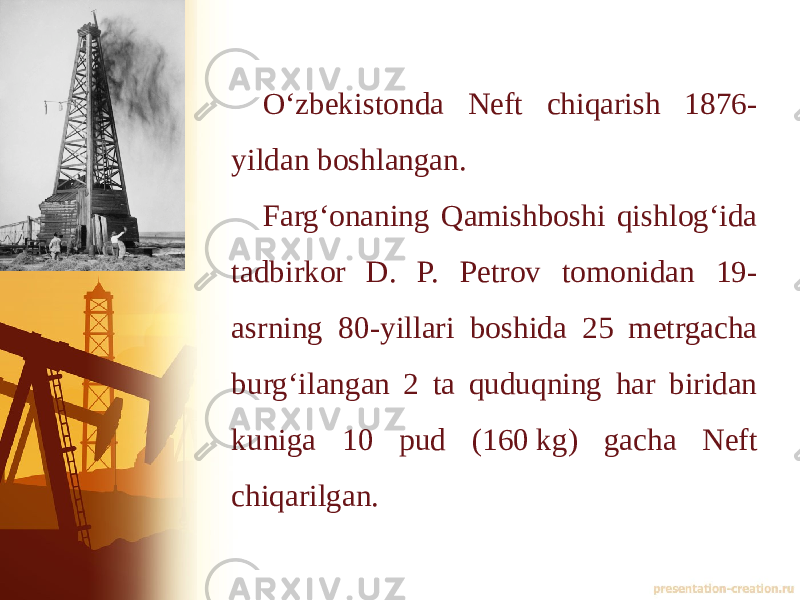 Oʻzbekistonda Neft chiqarish 1876- yildan boshlangan. Fargʻonaning Qamishboshi qishlogʻida tadbirkor D. P. Petrov tomonidan 19- asrning 80-yillari boshida 25 metrgacha burgʻilangan 2 ta quduqning har biridan kuniga 10 pud (160 kg) gacha Neft chiqarilgan. 