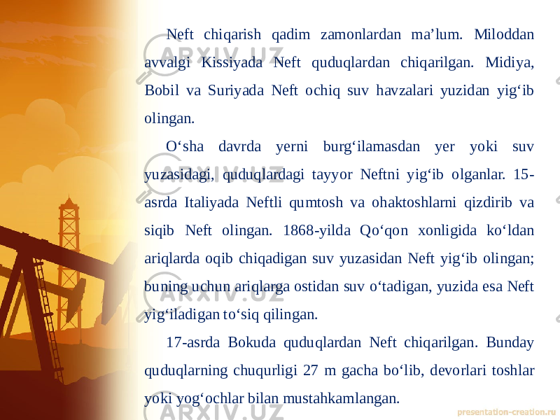 Neft chiqarish qadim zamonlardan maʼlum. Miloddan avvalgi Kissiyada Neft quduqlardan chiqarilgan. Midiya, Bobil va Suriyada Neft ochiq suv havzalari yuzidan yigʻib olingan. Oʻsha davrda yerni burgʻilamasdan yer yoki suv yuzasidagi, quduqlardagi tayyor Neftni yigʻib olganlar. 15- asrda Italiyada Neftli qumtosh va ohaktoshlarni qizdirib va siqib Neft olingan. 1868-yilda Qoʻqon xonligida koʻldan ariqlarda oqib chiqadigan suv yuzasidan Neft yigʻib olingan; buning uchun ariqlarga ostidan suv oʻtadigan, yuzida esa Neft yigʻiladigan toʻsiq qilingan. 17-asrda Bokuda quduqlardan Neft chiqarilgan. Bunday quduqlarning chuqurligi 27 m gacha boʻlib, devorlari toshlar yoki yogʻochlar bilan mustahkamlangan. 