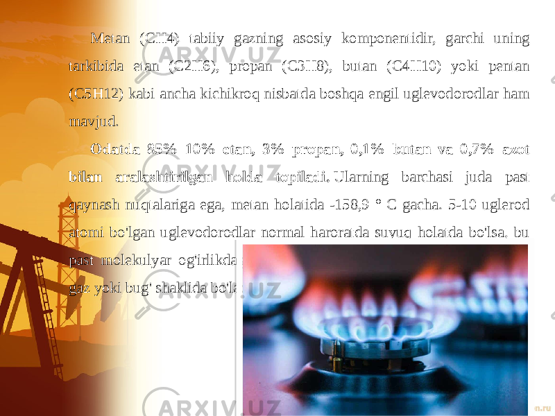 Metan (CH4) tabiiy gazning asosiy komponentidir, garchi uning tarkibida etan (C2H6), propan (C3H8), butan (C4H10) yoki pentan (C5H12) kabi ancha kichikroq nisbatda boshqa engil uglevodorodlar ham mavjud.  Odatda 85% 10% etan, 3% propan, 0,1% butan va 0,7% azot bilan aralashtirilgan holda topiladi.  Ularning barchasi juda past qaynash nuqtalariga ega, metan holatida -158,9 ° C gacha. 5-10 uglerod atomi bo&#39;lgan uglevodorodlar normal haroratda suyuq holatda bo&#39;lsa, bu past molekulyar og&#39;irlikdagi uglevodorodlar (5 uglerod atomidan kam) gaz yoki bug&#39; shaklida bo&#39;ladi. 