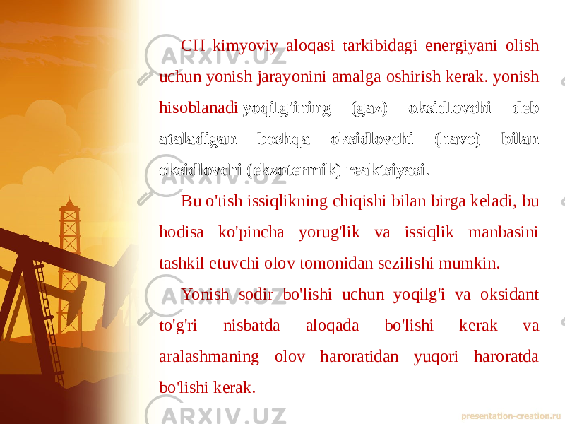 CH kimyoviy aloqasi tarkibidagi energiyani olish uchun yonish jarayonini amalga oshirish kerak. yonish hisoblanadi  yoqilg&#39;ining (gaz) oksidlovchi deb ataladigan boshqa oksidlovchi (havo) bilan oksidlovchi (ekzotermik) reaktsiyasi . Bu o&#39;tish issiqlikning chiqishi bilan birga keladi, bu hodisa ko&#39;pincha yorug&#39;lik va issiqlik manbasini tashkil etuvchi olov tomonidan sezilishi mumkin. Yonish sodir bo&#39;lishi uchun yoqilg&#39;i va oksidant to&#39;g&#39;ri nisbatda aloqada bo&#39;lishi kerak va aralashmaning olov haroratidan yuqori haroratda bo&#39;lishi kerak. 