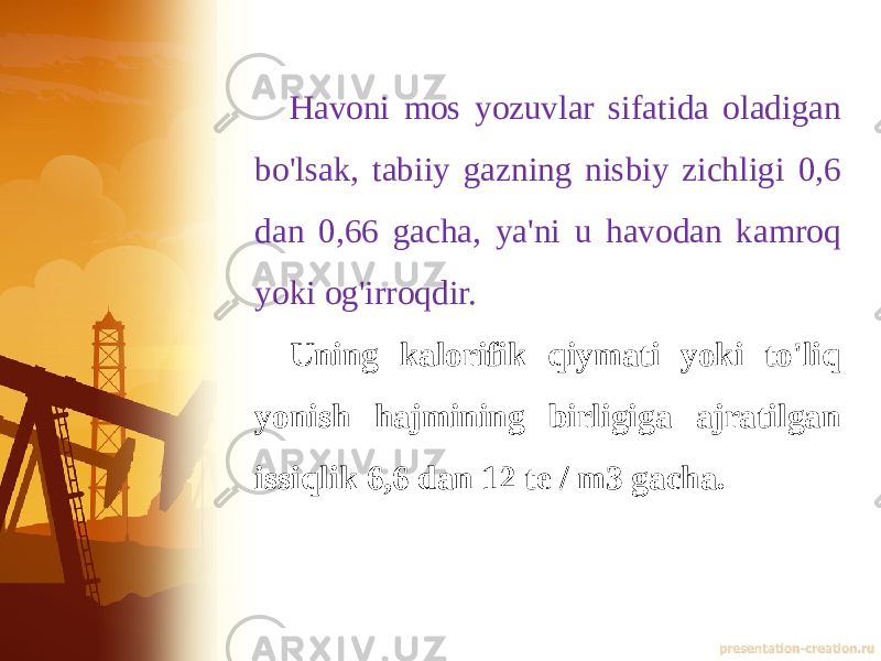 Havoni mos yozuvlar sifatida oladigan bo&#39;lsak, tabiiy gazning nisbiy zichligi 0,6 dan 0,66 gacha, ya&#39;ni u havodan kamroq yoki og&#39;irroqdir.  Uning kalorifik qiymati yoki to&#39;liq yonish hajmining birligiga ajratilgan issiqlik 6,6 dan 12 te / m3 gacha. 