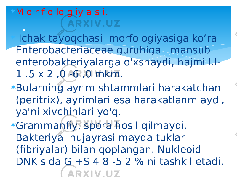  M o r f o lo g iy a s i.  Ichak tayoqchasi morfologiyasiga ko’ra Enterobacteriaceae guruhiga mansub enterobakteriyalarga o&#39;xshaydi, hajmi l.l- 1 .5 x 2 ,0 -6 ,0 mkm.  Bularning ayrim shtammlari harakatchan (peritrix), ayrimlari esa harakatlanm aydi, ya&#39;ni xivchinlari yo&#39;q.  Grammanfiy, spora hosil qilmaydi. Bakteriya hujayrasi mayda tuklar (fibriyalar) bilan qoplangan. Nukleoid DNK sida G +S 4 8 -5 2 % ni tashkil etadi. . 