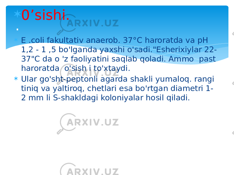  0’sishi.  E .coli fakultativ anaerob. 37°C haroratda va pH 1,2 - 1 ,5 bo&#39;lganda yaxshi o&#39;sadi.&#34;Esherixiylar 22- 37&#34;C da o &#39;z faoliyatini saqlab qoladi. Ammo past haroratda o&#39;sish i to&#39;xtaydi.  Ular go&#39;sht-peptonli agarda shakli yumaloq. rangi tiniq va yaltiroq, chetlari esa bo&#39;rtgan diametri 1- 2 mm li S-shakldagi koloniyalar hosil qiladi. . 