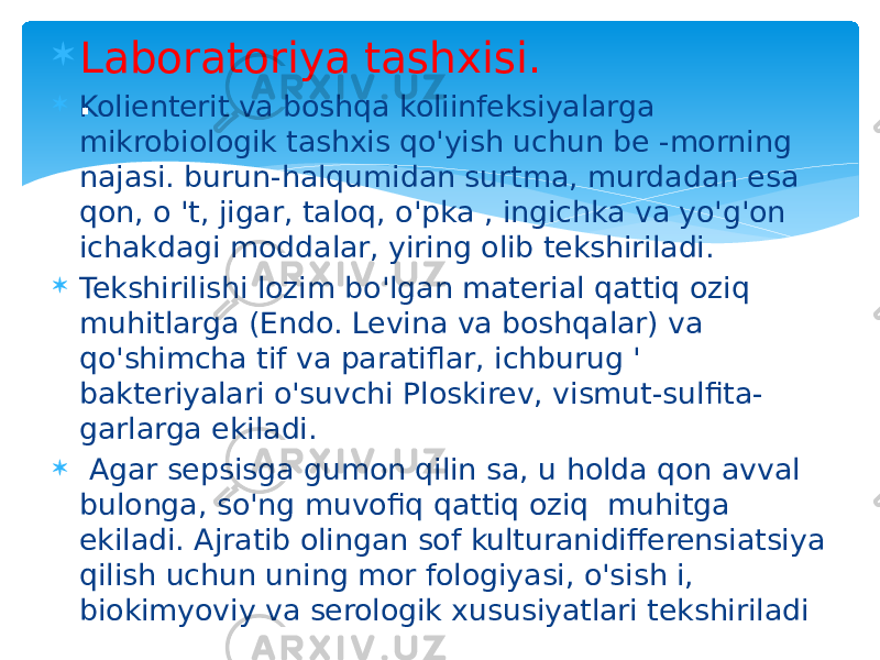  Laboratoriya tashxisi.  Kolienterit va boshqa koliinfeksiyalarga mikrobiologik tashxis qo&#39;yish uchun be -morning najasi. burun-halqumidan surtma, murdadan esa qon, o &#39;t, jigar, taloq, o&#39;pka , ingichka va yo&#39;g&#39;on ichakdagi moddalar, yiring olib tekshiriladi.  Tekshirilishi lozim bo&#39;lgan material qattiq oziq muhitlarga (Endo. Levina va boshqalar) va qo&#39;shimcha tif va paratiflar, ichburug &#39; bakteriyalari o&#39;suvchi Ploskirev, vismut-sulfita- garlarga ekiladi.  Agar sepsisga gumon qilin sa, u holda qon avval bulonga, so&#39;ng muvofiq qattiq oziq muhitga ekiladi. Ajratib olingan sof kulturanidifferensiatsiya qilish uchun uning mor fologiyasi, o&#39;sish i, biokimyoviy va serologik xususiyatlari tekshiriladi. 