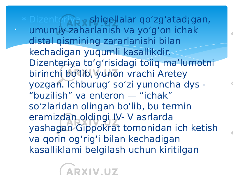  Dizenteriya - shigellalar qo‘zg‘atad¡gan, umumiy zaharlanish va yo‘g‘on ichak distal qismining zararlanishi bilan kechadigan yuqumli kasallikdir. Dizenteriya to‘g‘risidagi toiiq ma’lumotni birinchi bo‘lib, yunon vrachi Aretey yozgan. Ichburug’ so‘zi yunoncha dys - “buzilish” va enteron — “ichak” so‘zlaridan olingan bo&#39;lib, bu termin eramizdan oldingi IV- V asrlarda yashagan Gippokrat tomonidan ich ketish va qorin og‘rig‘i bilan kechadigan kasalliklami belgilash uchun kiritilgan. 