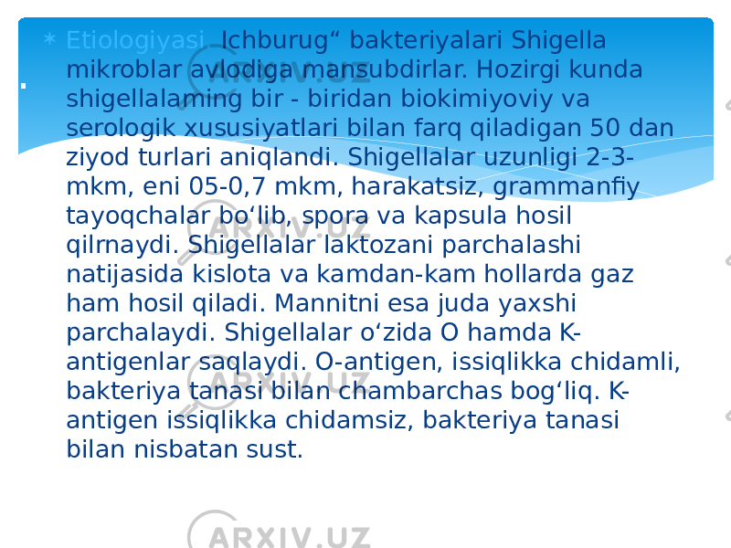  Etiologiyasi. Ichburug“ bakteriyalari Shigella mikroblar avlodiga mansubdirlar. Hozirgi kunda shigellalaming bir - biridan biokimiyoviy va serologik xususiyatlari bilan farq qiladigan 50 dan ziyod turlari aniqlandi. Shigellalar uzunligi 2-3- mkm, eni 05-0,7 mkm, harakatsiz, grammanfiy tayoqchalar bo‘lib, spora va kapsula hosil qilrnaydi. Shigellalar laktozani parchalashi natijasida kislota va kamdan-kam hollarda gaz ham hosil qiladi. Mannitni esa juda yaxshi parchalaydi. Shigellalar o‘zida O hamda K- antigenlar saqlaydi. O-antigen, issiqlikka chidamli, bakteriya tanasi bilan chambarchas bog‘liq. K- antigen issiqlikka chidamsiz, bakteriya tanasi bilan nisbatan sust.. 