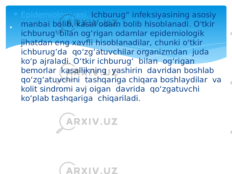  Epidemiologiyasi. Ichburug“ infeksiyasining asosiy manbai bolib, kasal odam bolib hisoblanadi. O&#39;tkir ichburug&#39; bilan og‘rigan odamlar epidemiologik jihatdan eng xavfli hisoblanadilar, chunki o&#39;tkir ichburug’da qo‘zg‘atuvchilar organizmdan juda ko‘p ajraladi. O‘tkir ichburug‘ bilan og‘rigan bemorlar kasallikning yashirin davridan boshlab qo‘zg‘atuvchini tashqariga chiqara boshlaydilar va kolit sindromi avj oigan davrida qo‘zgatuvchi ko‘plab tashqariga chiqariladi. . 