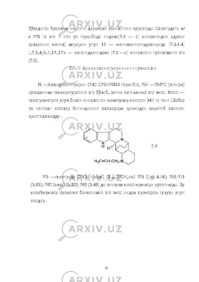 бўладиган йупалиш иккинчи даражали эканлигини курсатади. Спектрдаги w / z 223 га эга h ион уз таркибида индоло[2.3 — а] хинолизидин ядроси ҳалқасини метил) штрарин учун 16 — метилпентагидропиридо [2.3:1.4] l , 2 , 3 , 4 , 6 ( 7 , 1 2 , 1 2 b — октагидроиндоло [2.3 —а] хинолизин тузилишига эга (2.3). 2.4. N -Аллилизонитрариннинг тузилиши N —Аллилизонитрарин (2.4) C 23 H 29 N 3 таркибга, 257 —258°С (этанол) суюқланиш температурасига эга бўлиб, оптик активликка эга эмас. Масс — спектрометрик усул билан аниқланган молекуляр массаси 347 га тенғ Шобер ок чангали асослар йигиндисини хлороформ қисмидан ажратиб олинган кристалл модда . УБ —спектрида (2.13 —раем) (Х тах ,ЕЮН,нм) 223 ( Lgs 4.74); 266-271 (3.83); 280 (елка) (3.80); 289 (3.48) да ютилиш максимумлари кузатилади. Бу макеймумлар оралатма боғланишга эга эмас индол хромофор гуруҳи учун хосдир . 57 