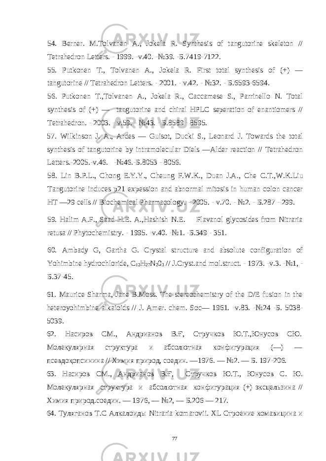 54. Berner. M.Tolvanen A., Jokela R. Synthesis of tangutorine skeleton // Tetrahedron Letters. - 1999. -v.40. -№39. - Б .7419-7122. 55. Putkonen T., Tolvanen A., Jokela R. First total synthesis of (+) — tangutorine // Tetrahedron Letters. - 2001. - v.42. - №32. - Б .6593-6594. 56. Putkonen T.,Tolvanen A., Jokela R., Caccamese S., Parrinello N. Total synthesis of (+) — tangutorine and chiral HPLC seperation of enantiomers // Tetrahedron. - 2003. - v.59. - №43. - Б .8589 - 8595. 57. Wilkinson J. A., Ardes — Guisot, Ducki S., Leonard J. Towards the total synthesis of tangutorine by intramolecular Diels —Alder reaction // Tetrahedron Letters.-2005.-v.46. -№46.- Б .8053 - 8056. 58. Lin B.P.L., Chong E.Y.Y., Cheung F.W.K., Duan J.A., Che С . Т .,W.K.Liu Tangutorine induces p21 expession and abnormal mitosis in human colon cancer HT —29 cells // Biochemical Pharmacology. - 2005. - v.70. - №2. - Б .287 - 299. 59. Halim A.F., Saad H.E. A.,Hashish N.E. Flavanol glycosides from Nitraria retusa // Phytochemistry. - 1995. -v.40. -№1. - Б .349 - 351. 60. Ambady G, Gartha G. Crystal structure and absolute configuration of Yohimbine hydrochloride, C 12 H 27 N 2 0 3 // J.Cryst.and mol.struct. - 1973. -v.3. -№1, - Б .37-45. 61. Maurice Sharma, Jane B.Moss. The stereochemistry of the D/E fusion in the heteroyohimbine alkaioids // J. Amer. chem. Soc — 1961. - v .83. -№24 -Б. 5038- 5039. 62. Насиров СМ., Андрианов В.Ғ, Стручков Ю.Т.,Юнусов СЮ. Молекулярная структура и абсолютная конфигурация (—) — псевдоқопсинина // Химия природ, соедин. —1976. — №2. — Б. 197-206. 63. Насиров СМ., Андрианов В.Ғ, Стручков Ю.Т., Юнусов С. Ю. Молекулярная структура и абсолютная конфигурация (+) эксцельзина // Химия природ.соедин. — 1976, — №2, — Б.206 — 217. 64. Туляганов Т.С Алкалоиды Nitraria komarovii . XL Строение комавицина и 77 