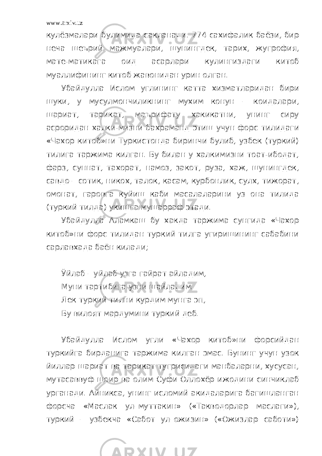 www.arxiv.uz кулёзмалари булимида сакланади. 774 сахифалик баёзи, бир неча шеърий мажмуалари, шунингдек, тарих, жугрофия, мате-матикага оид асарлари кулингиздаги китоб муаллифининг китоб жавонидан урин олган. Убайдулла Ислом углининг катта хизматларидан бири шуки, у мусулмончиликнинг мухим конун – коидалари, шариат, тарикат, маърифату хакикатни, унинг сиру асроридан халки-мизни бахраманд этиш учун форс тилидаги «Чахор китоб»ни Туркистонда биринчи булиб, узбек (туркий) тилига таржима килган. Бу билан у халкимизни тоат-ибодат, фарз, суннат, тахорат, намоз, закот, руза, хаж, шунингдек, савдо – сотик, никох, талок, касам, курбонлик, сулх, тижорат, омонат, гаровга куйиш каби масалаларини уз она тилида (туркий тилда) укишга мушарраф этади. Убайдулла Аламкаш бу хакда таржима сунгида «Чахор китоб»ни форс тилидан туркий тилга угиришининг сабабини сарлавхада баён килади; Ўйлаб – уйлаб узга гайрат айладим, Муни тартибига узни шайладим. Лек туркий тилни курдим мунга эп, Бу вилоят мардумини туркий деб. Убайдулла Ислом угли «Чахор китоб»ни форсийдан туркийга бирданига таржима килган эмас. Бунинг учун узок йиллар шариат ва тарикат тугрисидаги манбаларни, хусусан, мутасаввуф шоир ва олим Суфи Оллохёр ижодини синчиклаб урганади. Айникса, унинг исломий акидаларига багишланган форсча «Маслак ул–муттакин» («Такводорлар маслаги»), туркий – узбекча «Сабот ул–ожизин» («Ожизлар саботи») 