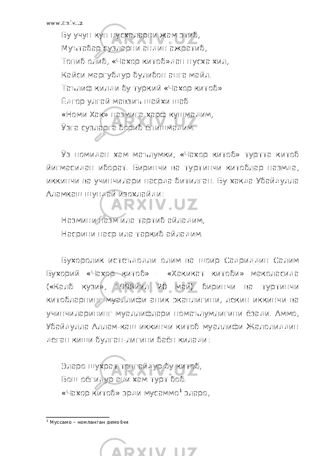 www.arxiv.uz Бу учун куп нусхаларни жам этиб, Муътабар сузларни андин ажратиб, Топиб олиб, «Чахор китоб»дан нусха хил, Кайси маргубдур булибон анга майл. Таълиф килди бу туркий «Чахор китоб» Ёдгор улгай мавзиъ шайхи шаб «Номи Хак» назмига харф кушмадим, Ўзга сузларга бориб ёпишмадим. Ўз номидан хам маълумки, «Чахор китоб» туртта китоб йигмасидан иборат. Биринчи ва туртинчи китоблар назмда, иккинчи ва учинчилари насрда битилган. Бу хакда Убайдулла Аламкаш шундай изохлайди: Назмини назм ила тартиб айладим, Насрини наср ила таркиб айладим. Бухоролик истеъдодли олим ва шоир Садриддин Салим Бухорий «Чахор китоб» – «Хакикат китоби» маколасида («Калб кузи», 1998йил 20 май) биринчи ва туртинчи китобларнинг муаллифи аник эканлигини, лекин иккинчи ва учинчиларининг муаллифлари номаълумлигини ёзади. Аммо, Убайдулла Аллам-каш иккинчи китоб муаллифи Жалолиддин деган киши булган-лигини баён килади: Эларо шухрат топгайдур бу китоб, Бош оёгидур ани хам турт боб. «Чахор китоб» эрди мусаммо 1 эларо, 1 Муссамо – номланган демоšчи 