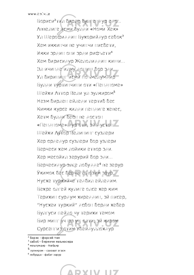 www.arxiv.uz Бориси 2 тил бирла булгандур адо... Аввалига исми булди «Номи Хак» Ул Шарофиддин Бухорийдур сабок 3 Хам иккинчи ва учинчи нисбати, Икки эрдин они эрди рифъати 4 Хам бирисидур Жалолиддин киши... Эл ичинда илму дониш бор эди... Ул бирининг исми ноъмалумдир Булди туртинчини оти «Панднома» Шайхи Аттор Вали ул зулкиром 5 Назм бирлан айлади тартиб бас Кимки курса килди пандига хавас, Хатм булди баён ва достон «Панднома» дур оти, эй дустон Шайхи Аттор Валининг сузлари Хар ердадур сузлари бор узлари Барчаси хам лойики атвор эди. Хар масойил зарурий бор эди... Барчасидур элга лобудда 6 ва зарур Ўкимок бас барчага лозим эрур, Нусха туркийча тадбил айладим. Бахра олгай кулига олса хар ким Тарихин сурдум хираддин, эй писар, “Нусхаи туркий” дебон берди хабар Булгуси пайдо чу тарихи тамом Бир минг уч юз ун олти, эй киром Сурсангиз отим Убайдуллохдур 2 борис - форсий тил 3 сабоš – биринчи маъносида 4 маълумдир - йœšдир 5 зулкиром – саховат эгаси 6 лобудда – фаšат зарур 