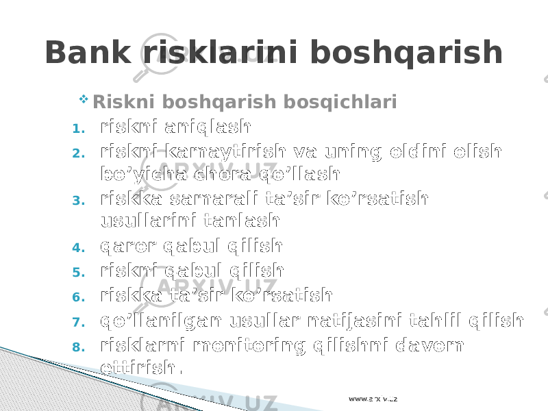  Riskni boshqarish bosqichlari 1. riskni aniqlash 2. riskni kamaytirish va uning oldini olish bo’yicha chora qo’llash 3. riskka samarali ta’sir ko’rsatish usullarini tanlash 4. qaror qabul qilish 5. riskni qabul qilish 6. riskka ta’sir ko’rsatish 7. qo’llanilgan usullar natijasini tahlil qilish 8. risklarni monitoring qilishni davom ettirish.Bank risklarini boshqarish www.arxiv.uz 