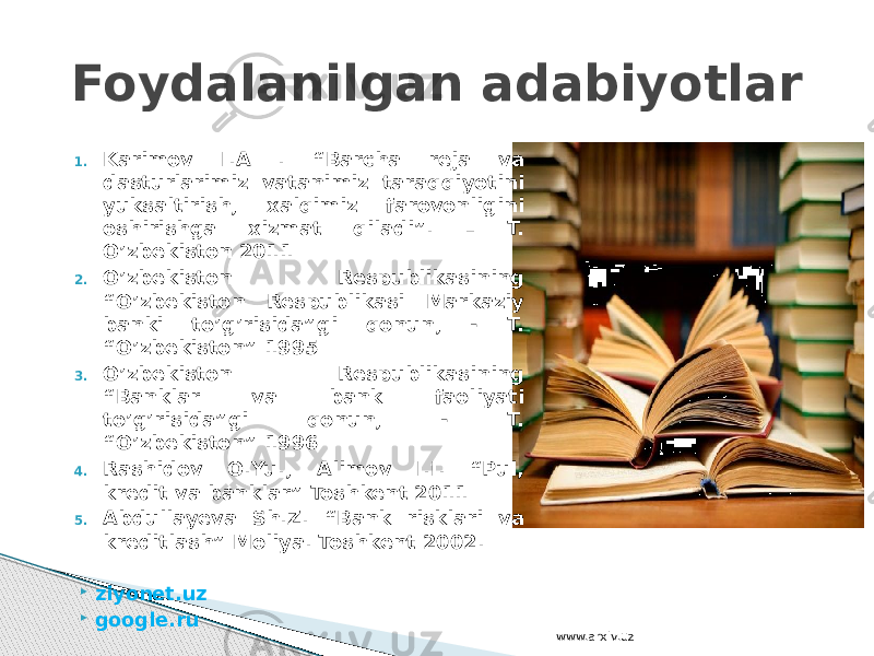 1. Karimov I.A . “Barcha reja va dasturlarimiz vatanimiz taraqqiyotini yuksaltirish, xalqimiz farovonligini oshirishga xizmat qiladi”. – T. O’zbekiston 2011 2. O’zbekiston Respublikasining “O’zbekiston Respublikasi Markaziy banki to’g’risida”gi qonun, - T. “O’zbekiston” 1995 3. O’zbekiston Respublikasining “Banklar va bank faoliyati to’g’risida”gi qonun, - T. “O’zbekiston” 1996 4. Rashidov O.Yu., Alimov I.I. “Pul, kredit va banklar” Toshkent 2011 5. Abdullayeva Sh.Z. “Bank risklari va kreditlash” Moliya. Toshkent 2002.  ziyonet.uz  google.ruFoydalanilgan adabiyotlar www.arxiv.uz 