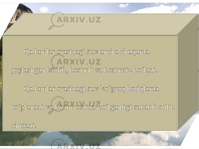 Qatlamlar orasidagi suv ancha chuqurda joylashgan bo‘lib, bosimli va bosimsiz bo‘ladi. Qatlamlar orasidagi suv ko‘proq botiqlarda to‘planadi va bosim ostida bo‘lganligi sababli otilib chiqadi. 