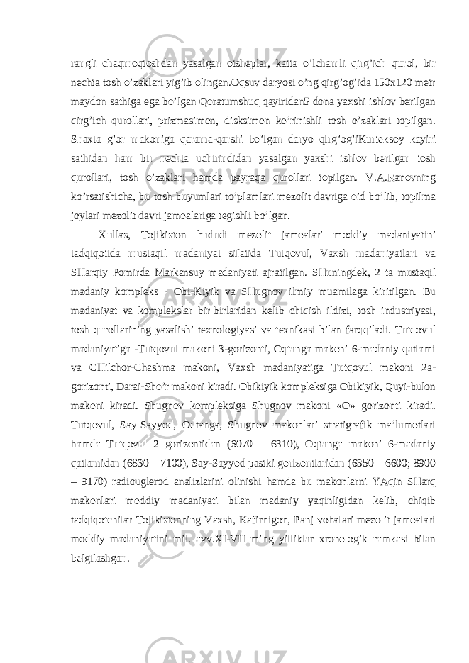 rangli chaqmoqtoshdan yasalgan otsheplar, katta o’lchamli qirg’ich qurol, bir nechta tosh o’zaklari yig’ib olingan.Oqsuv daryosi o’ng qirg’og’ida 150x120 metr maydon sathiga ega bo’lgan Qoratumshuq qayiridan5 dona yaxshi ishlov berilgan qirg’ich qurollari, prizmasimon, disksimon ko’rinishli tosh o’zaklari topilgan. Shaxta g’or makoniga qarama-qarshi bo’lgan daryo qirg’og’iKurteksoy kayiri sathidan ham bir nechta uchirindidan yasalgan yaxshi ishlov berilgan tosh qurollari, tosh o’zaklari hamda payraqa qurollari topilgan. V.A.Ranovning ko’rsatishicha, bu tosh buyumlari to’plamlari mezolit davriga oid bo’lib, topilma joylari mezolit davri jamoalariga tegishli bo’lgan. Xullas, Tojikiston hududi mezolit jamoalari moddiy madaniyatini tadqiqotida mustaqil madaniyat sifatida Tutqovul, Vaxsh madaniyatlari va SHarqiy Pomirda Markansuy madaniyati ajratilgan. SHuningdek, 2 ta mustaqil madaniy kompleks - Obi-Kiyik va SHugnov ilmiy muamilaga kiritilgan. Bu madaniyat va komplekslar bir-birlaridan kelib chiqish ildizi, tosh industriyasi, tosh qurollarining yasalishi texnologiyasi va texnikasi bilan farqqiladi. Tutqovul madaniyatiga -Tutqovul makoni 3-gorizonti, Oqtanga makoni 6-madaniy qatlami va CHilchor-Chashma makoni, Vaxsh madaniyatiga Tutqovul makoni 2a- gorizonti, Darai-Sho’r makoni kiradi. Obikiyik kompleksiga Obikiyik, Quyi-bulon makoni kiradi. Shugnov kompleksiga Shugnov makoni «O» gorizonti kiradi. Tutqovul, Say-Sayyod, Oqtanga, Shugnov makonlari stratigrafik ma’lumotlari hamda Tutqovul 2 gorizontidan (6070 – 6310), Oqtanga makoni 6-madaniy qatlamidan (6830 – 7100), Say-Sayyod pastki gorizontlaridan (6350 – 6600; 8900 – 9170) radiouglerod analizlarini olinishi hamda bu makonlarni YAqin SHarq makonlari moddiy madaniyati bilan madaniy yaqinligidan kelib, chiqib tadqiqotchilar Tojikistonning Vaxsh, Kafirnigon, Panj vohalari mezolit jamoalari moddiy madaniyatini mil. avv.XI-VII ming yilliklar xronologik ramkasi bilan belgilashgan. 