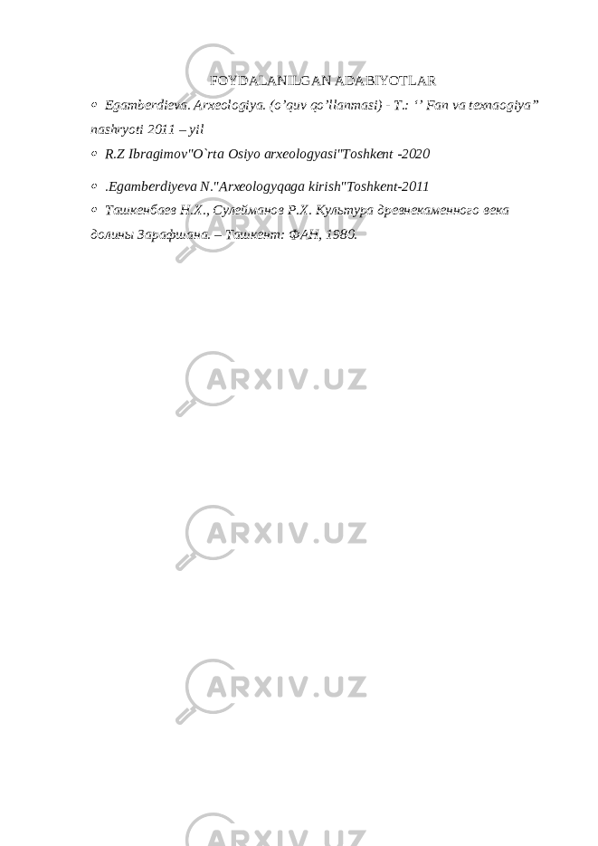 FOYDALANILGAN ADABIYOTLAR Egamberdieva. Arxeologiya. (o’quv qo’llanmasi) - T.: ‘’ Fan va texnaogiya” nashryoti 2011 – yil  R.Z Ibragimov&#34;O`rta Osiyo arxeologyasi&#34;Toshkent -2020  .Egamberdiyeva N.&#34;Arxeologyqaga kirish&#34;Toshkent-2011  Ташкенбаев Н.Х., Сулейманов Р.Х. Культура древнекаменного века долины Зарафшана. – Ташкент: ФАН, 1980. 