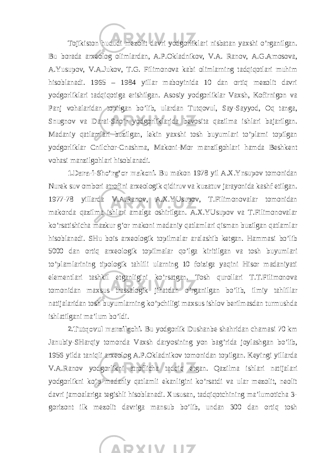 Tojikiston hududi mezolit davri yodgorliklari nisbatan yaxshi o’rganilgan. Bu borada arxeolog olimlardan, A.P.Okladnikov, V.A. Ranov, A.G.Amosova, A.Yusupov, V.A.Jukov, T.G. Filimonova kabi olimlarning tadqiqotlari muhim hisoblanadi. 1965 – 1984 yillar maboyinida 10 dan ortiq mezolit davri yodgorliklari tadqiqotiga erishilgan. Asosiy yodgorliklar Vaxsh, Kofirnigon va Panj vohalaridan topilgan bo’lib, ulardan Tutqovul, Say-Sayyod, Oq tanga, Snugnov va Darai-Sno’r yodgorliklarida bevosita qazilma ishlari bajarilgan. Madaniy qatlamlari buzilgan, lekin yaxshi tosh buyumlari to’plami topilgan yodgorliklar Cnilchor-Cnashma, Makoni-Mor manzilgohlari hamda Beshkent vohasi manzilgohlari hisoblanadi. 1.Dara-i-Sho’rg’or makoni. Bu makon 1978 yil A.X.Ynsupov tomonidan Nurek suv ombori atrofini arxeologik qidiruv va kuzatuv jarayonida kashf etilgan. 1977-78 yillarda V.A.Ranov, A.X.YUsupov, T.Filimonovalar tomonidan makonda qazilma ishlari amalga oshirilgan. A.X.YUsupov va T.Filimonovalar ko’rsatishicha mazkur g’or makoni madaniy qatlamlari qisman buzilgan qatlamlar hisoblanadi. SHu bois arxeologik topilmalar aralashib ketgan. Hammasi bo’lib 5000 dan ortiq arxeologik topilmalar qo’lga kiritilgan va tosh buyumlari to’plamlarining tipologik tahlili ularning 10 foiziga yaqini Hisor madaniyati elementlari tashkil etganligini ko’rsatgan. Tosh qurollari T.T.Filimonova tomonidan maxsus trassalogik jihatdan o’rganilgan bo’lib, ilmiy tahlillar natijalaridan tosh buyumlarning ko’pchiligi maxsus ishlov berilmasdan turmushda ishlatilgani ma’lum bo’ldi. 2.Tutqovul manzilgohi. Bu yodgorlik Dushanbe shahridan chamasi 70 km Janubiy-SHarqiy tomonda Vaxsh daryosining yon bag’rida joylashgan bo’lib, 1956 yilda taniqli arxeolog A.P.Okladnikov tomonidan topilgan. Keyingi yillarda V.A.Ranov yodgorlikni atroflicha tadqiq etgan. Qazilma ishlari natijalari yodgorlikni ko’p madaniy qatlamli ekanligini ko’rsatdi va ular mezolit, neolit davri jamoalariga tegishli hisoblanadi. Xususan, tadqiqotchining ma’lumoticha 3- gorizont ilk mezolit davriga mansub bo’lib, undan 300 dan ortiq tosh 