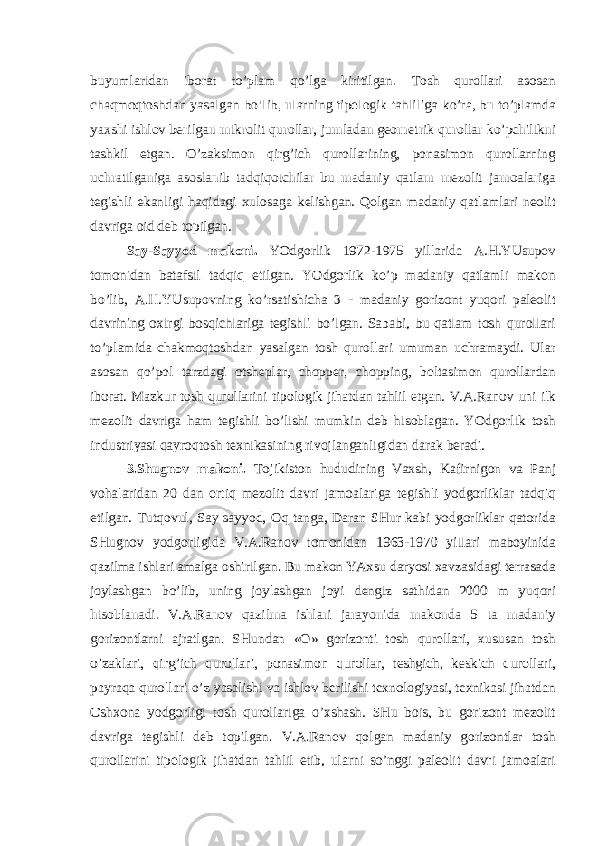 buyumlaridan iborat to’plam qo’lga kiritilgan. Tosh qurollari asosan chaqmoqtoshdan yasalgan bo’lib, ularning tipologik tahliliga ko’ra, bu to’plamda yaxshi ishlov berilgan mikrolit qurollar, jumladan geometrik qurollar ko’pchilikni tashkil etgan. O’zaksimon qirg’ich qurollarining, ponasimon qurollarning uchratilganiga asoslanib tadqiqotchilar bu madaniy qatlam mezolit jamoalariga tegishli ekanligi haqidagi xulosaga kelishgan. Qolgan madaniy qatlamlari neolit davriga oid deb topilgan. Say-Sayyod makoni. YOdgorlik 1972-1975 yillarida A.H.YUsupov tomonidan batafsil tadqiq etilgan. YOdgorlik ko’p madaniy qatlamli makon bo’lib, A.H.YUsupovning ko’rsatishicha 3 - madaniy gorizont yuqori paleolit davrining oxirgi bosqichlariga tegishli bo’lgan. Sababi, bu qatlam tosh qurollari to’plamida chakmoqtoshdan yasalgan tosh qurollari umuman uchramaydi. Ular asosan qo’pol tarzdagi otsheplar, chopper, chopping, boltasimon qurollardan iborat. Mazkur tosh qurollarini tipologik jihatdan tahlil etgan. V.A.Ranov uni ilk mezolit davriga ham tegishli bo’lishi mumkin deb hisoblagan. YOdgorlik tosh industriyasi qayroqtosh texnikasining rivojlanganligidan darak beradi. 3.Shugnov makoni. Tojikiston hududining Vaxsh, Kafirnigon va Panj vohalaridan 20 dan ortiq mezolit davri jamoalariga tegishli yodgorliklar tadqiq etilgan. Tutqovul, Say-sayyod, Oq-tanga, Daran SHur kabi yodgorliklar qatorida SHugnov yodgorligida V.A.Ranov tomonidan 1963-1970 yillari maboyinida qazilma ishlari amalga oshirilgan. Bu makon YAxsu daryosi xavzasidagi terrasada joylashgan bo’lib, uning joylashgan joyi dengiz sathidan 2000 m yuqori hisoblanadi. V.A.Ranov qazilma ishlari jarayonida makonda 5 ta madaniy gorizontlarni ajratlgan. SHundan «O» gorizonti tosh qurollari, xususan tosh o’zaklari, qirg’ich qurollari, ponasimon qurollar, teshgich, keskich qurollari, payraqa qurollari o’z yasalishi va ishlov berilishi texnologiyasi, texnikasi jihatdan Oshxona yodgorligi tosh qurollariga o’xshash. SHu bois, bu gorizont mezolit davriga tegishli deb topilgan. V.A.Ranov qolgan madaniy gorizontlar tosh qurollarini tipologik jihatdan tahlil etib, ularni so’nggi paleolit davri jamoalari 