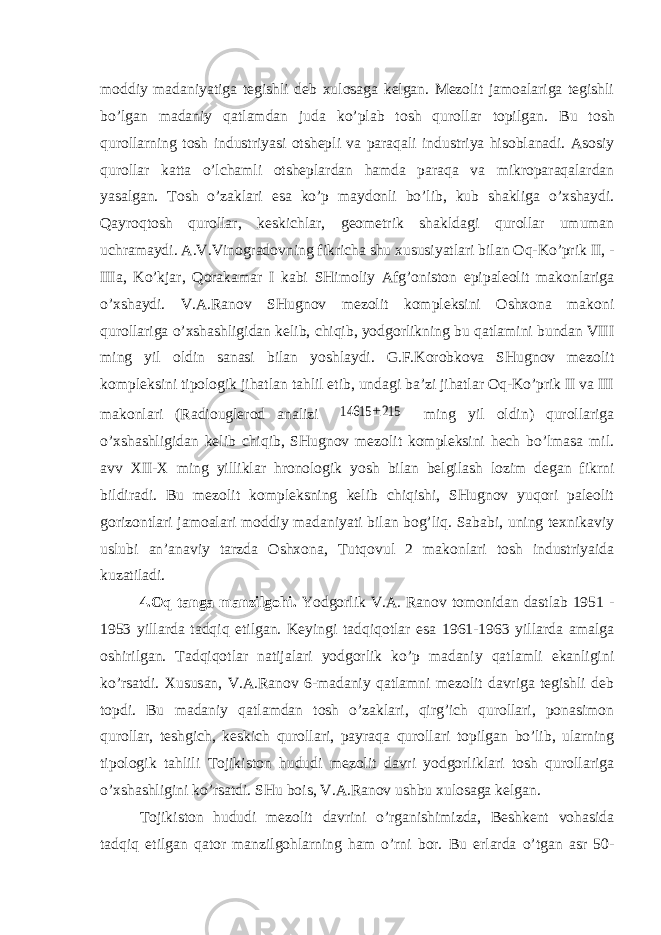 moddiy madaniyatiga tegishli deb xulosaga kelgan. Mezolit jamoalariga tegishli bo’lgan madaniy qatlamdan juda ko’plab tosh qurollar topilgan. Bu tosh qurollarning tosh industriyasi otshepli va paraqali industriya hisoblanadi. Asosiy qurollar katta o’lchamli otsheplardan hamda paraqa va mikroparaqalardan yasalgan. Tosh o’zaklari esa ko’p maydonli bo’lib, kub shakliga o’xshaydi. Qayroqtosh qurollar, keskichlar, geometrik shakldagi qurollar umuman uchramaydi. A.V.Vinogradovning fikricha shu xususiyatlari bilan Oq-Ko’prik II, - IIIa, Ko’kjar, Qorakamar I kabi SHimoliy Afg’oniston epipaleolit makonlariga o’xshaydi. V.A.Ranov SHugnov mezolit kompleksini Oshxona makoni qurollariga o’xshashligidan kelib, chiqib, yodgorlikning bu qatlamini bundan VIII ming yil oldin sanasi bilan yoshlaydi. G.F.Korobkova SHugnov mezolit kompleksini tipologik jihatlan tahlil etib, undagi ba’zi jihatlar Oq-Ko’prik II va III makonlari (Radiouglerod analizi 14615 ±215 ming yil oldin) qurollariga o’xshashligidan kelib chiqib, SHugnov mezolit kompleksini hech bo’lmasa mil. avv XII-X ming yilliklar hronologik yosh bilan belgilash lozim degan fikrni bildiradi. Bu mezolit kompleksning kelib chiqishi, SHugnov yuqori paleolit gorizontlari jamoalari moddiy madaniyati bilan bog’liq. Sababi, uning texnikaviy uslubi an’anaviy tarzda Oshxona, Tutqovul 2 makonlari tosh industriyaida kuzatiladi. 4.Oq tanga manzilgohi. Yodgorlik V.A. Ranov tomonidan dastlab 1951 - 1953 yillarda tadqiq etilgan. Keyingi tadqiqotlar esa 1961-1963 yillarda amalga oshirilgan. Tadqiqotlar natijalari yodgorlik ko’p madaniy qatlamli ekanligini ko’rsatdi. Xususan, V.A.Ranov 6-madaniy qatlamni mezolit davriga tegishli deb topdi. Bu madaniy qatlamdan tosh o’zaklari, qirg’ich qurollari, ponasimon qurollar, teshgich, keskich qurollari, payraqa qurollari topilgan bo’lib, ularning tipologik tahlili Tojikiston hududi mezolit davri yodgorliklari tosh qurollariga o’xshashligini ko’rsatdi. SHu bois, V.A.Ranov ushbu xulosaga kelgan. Tojikiston hududi mezolit davrini o’rganishimizda, Beshkent vohasida tadqiq etilgan qator manzilgohlarning ham o’rni bor. Bu erlarda o’tgan asr 50- 