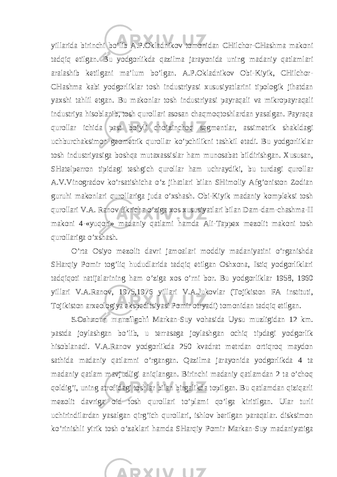 yillarida birinchi bo’lib A.P.Okladnikov tomonidan CHilchor-CHashma makoni tadqiq etilgan. Bu yodgorlikda qazilma jarayonida uning madaniy qatlamlari aralashib ketilgani ma’lum bo’lgan. A.P.Okladnikov Obi-Kiyik, CHilchor- CHashma kabi yodgorliklar tosh industriyasi xususiyatlarini tipologik jihatdan yaxshi tahlil etgan. Bu makonlar tosh industriyasi payraqali va mikropayraqali industriya hisoblanib, tosh qurollari asosan chaqmoqtoshlardan yasalgan. Payraqa qurollar ichida past bo’yli cho’zinchoq segmentlar, assimetrik shakldagi uchburchaksimon geometrik qurollar ko’pchilikni tashkil etadi. Bu yodgorliklar tosh industriyasiga boshqa mutaxassislar ham munosabat bildirishgan. Xususan, SHatelperron tipidagi teshgich qurollar ham uchraydiki, bu turdagi qurollar A.V.Vinogradov ko’rsatishicha o’z jihatlari bilan SHimoliy Afg’oniston Zodian guruhi makonlari qurollariga juda o’xshash. Obi-Kiyik madaniy kompleksi tosh qurollari V.A. Ranov fikricha o’ziga xos xususiyatlari bilan Dam-dam-chashma-II makoni 4-«yuqori» madaniy qatlami hamda Ali-Tappex mezolit makoni tosh qurollariga o’xshash. O’rta Osiyo mezolit davri jamoalari moddiy madaniyatini o’rganishda SHarqiy Pomir tog’liq hududlarida tadqiq etilgan Oshxona, Istiq yodgorliklari tadqiqoti natijalarining ham o’ziga xos o’rni bor. Bu yodgorliklar 1958, 1960 yillari V.A.Ranov, 1975,1976 yillari V.A.Jukovlar (Tojikiston FA instituti, Tojikiston arxeologiya ekspeditsiyasi Pomir otryadi) tomonidan tadqiq etilgan. 5.Oshxona manzilgohi Markan-Suy vohasida Uysu muzligidan 12 km. pastda joylashgan bo’lib, u terrasaga joylashgan ochiq tipdagi yodgorlik hisoblanadi. V.A.Ranov yodgorlikda 250 kvadrat metrdan ortiqroq maydon sathida madaniy qatlamni o’rgangan. Qazilma jarayonida yodgorlikda 4 ta madaniy qatlam mavjudligi aniqlangan. Birinchi madaniy qatlamdan 2 ta o’choq qoldig’i, uning atrofidagi toshlar bilan birgalikda topilgan. Bu qatlamdan qiziqarli mezolit davriga oid tosh qurollari to’plami qo’lga kiritilgan. Ular turli uchirindilardan yasalgan qirg’ich qurollari, ishlov berilgan paraqalar. disksimon ko’rinishli yirik tosh o’zaklari hamda SHarqiy Pomir Markan-Suy madaniyatiga 