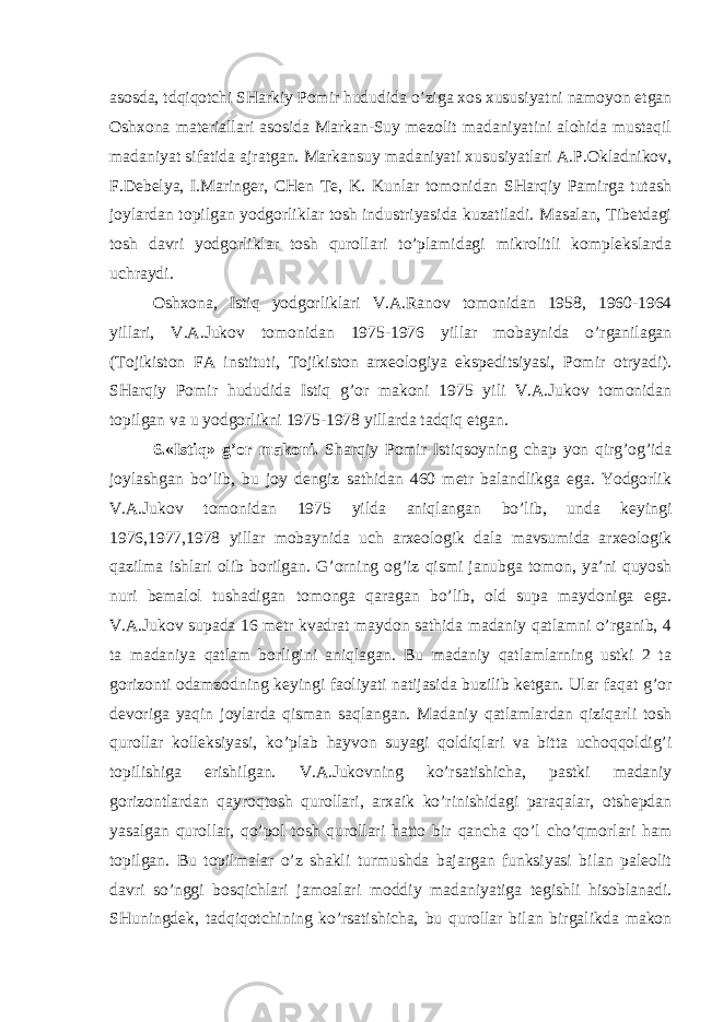 asosda, tdqiqotchi SHarkiy Pomir hududida o’ziga xos xususiyatni namoyon etgan Oshxona materiallari asosida Markan-Suy mezolit madaniyatini alohida mustaqil madaniyat sifatida ajratgan. Markansuy madaniyati xususiyatlari A.P.Okladnikov, F.Debelya, I.Maringer, CHen Te, K. Kunlar tomonidan SHarqiy Pamirga tutash joylardan topilgan yodgorliklar tosh industriyasida kuzatiladi. Masalan, Tibetdagi tosh davri yodgorliklar tosh qurollari to’plamidagi mikrolitli komplekslarda uchraydi. Oshxona, Istiq yodgorliklari V.A.Ranov tomonidan 1958, 1960-1964 yillari, V.A.Jukov tomonidan 1975-1976 yillar mobaynida o’rganilagan (Tojikiston FA instituti, Tojikiston arxeologiya ekspeditsiyasi, Pomir otryadi). SHarqiy Pomir hududida Istiq g’or makoni 1975 yili V.A.Jukov tomonidan topilgan va u yodgorlikni 1975-1978 yillarda tadqiq etgan. 6.«Istiq» g’or makoni. Sharqiy Pomir Istiqsoyning chap yon qirg’og’ida joylashgan bo’lib, bu joy dengiz sathidan 460 metr balandlikga ega. Yodgorlik V.A.Jukov tomonidan 1975 yilda aniqlangan bo’lib, unda keyingi 1976,1977,1978 yillar mobaynida uch arxeologik dala mavsumida arxeologik qazilma ishlari olib borilgan. G’orning og’iz qismi janubga tomon, ya’ni quyosh nuri bemalol tushadigan tomonga qaragan bo’lib, old supa maydoniga ega. V.A.Jukov supada 16 metr kvadrat maydon sathida madaniy qatlamni o’rganib, 4 ta madaniya qatlam borligini aniqlagan. Bu madaniy qatlamlarning ustki 2 ta gorizonti odamzodning keyingi faoliyati natijasida buzilib ketgan. Ular faqat g’or devoriga yaqin joylarda qisman saqlangan. Madaniy qatlamlardan qiziqarli tosh qurollar kolleksiyasi, ko’plab hayvon suyagi qoldiqlari va bitta uchoqqoldig’i topilishiga erishilgan. V.A.Jukovning ko’rsatishicha, pastki madaniy gorizontlardan qayroqtosh qurollari, arxaik ko’rinishidagi paraqalar, otshepdan yasalgan qurollar, qo’pol tosh qurollari hatto bir qancha qo’l cho’qmorlari ham topilgan. Bu topilmalar o’z shakli turmushda bajargan funksiyasi bilan paleolit davri so’nggi bosqichlari jamoalari moddiy madaniyatiga tegishli hisoblanadi. SHuningdek, tadqiqotchining ko’rsatishicha, bu qurollar bilan birgalikda makon 