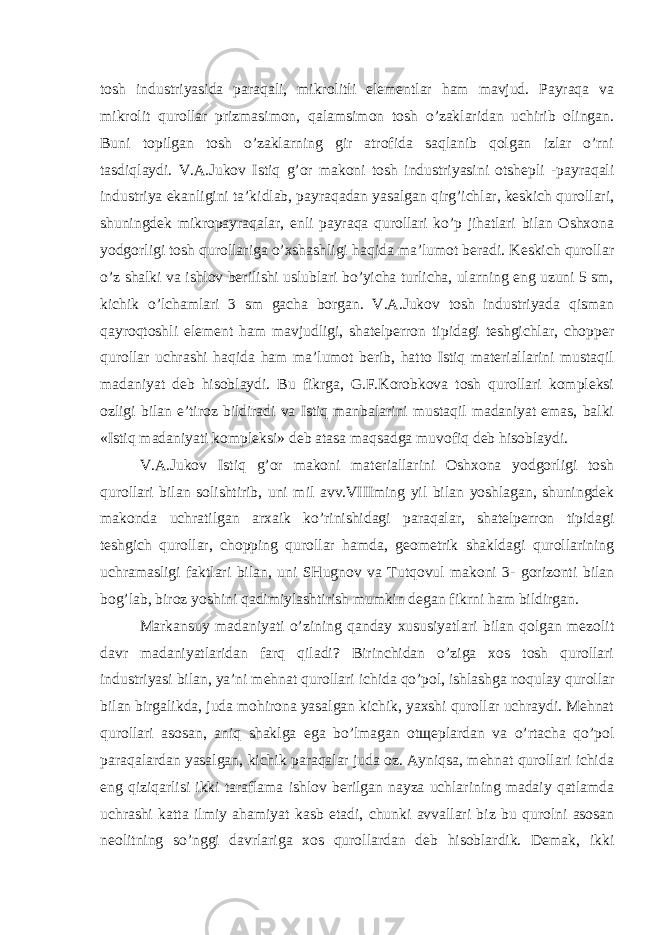 tosh industriyasida paraqali, mikrolitli elementlar ham mavjud. Payraqa va mikrolit qurollar prizmasimon, qalamsimon tosh o’zaklaridan uchirib olingan. Buni topilgan tosh o’zaklarning gir atrofida saqlanib qolgan izlar o’rni tasdiqlaydi. V.A.Jukov Istiq g’or makoni tosh industriyasini otshepli -payraqali industriya ekanligini ta’kidlab, payraqadan yasalgan qirg’ichlar, keskich qurollari, shuningdek mikropayraqalar, enli payraqa qurollari ko’p jihatlari bilan Oshxona yodgorligi tosh qurollariga o’xshashligi haqida ma’lumot beradi. Keskich qurollar o’z shalki va ishlov berilishi uslublari bo’yicha turlicha, ularning eng uzuni 5 sm, kichik o’lchamlari 3 sm gacha borgan. V.A.Jukov tosh industriyada qisman qayroqtoshli element ham mavjudligi, shatelperron tipidagi teshgichlar, chopper qurollar uchrashi haqida ham ma’lumot berib, hatto Istiq materiallarini mustaqil madaniyat deb hisoblaydi. Bu fikrga, G.F.Korobkova tosh qurollari kompleksi ozligi bilan e’tiroz bildiradi va Istiq manbalarini mustaqil madaniyat emas, balki «Istiq madaniyati kompleksi» deb atasa maqsadga muvofiq deb hisoblaydi. V.A.Jukov Istiq g’or makoni materiallarini Oshxona yodgorligi tosh qurollari bilan solishtirib, uni mil avv.VIIIming yil bilan yoshlagan, shuningdek makonda uchratilgan arxaik ko’rinishidagi paraqalar, shatelperron tipidagi teshgich qurollar, chopping qurollar hamda, geometrik shakldagi qurollarining uchramasligi faktlari bilan, uni SHugnov va Tutqovul makoni 3- gorizonti bilan bog’lab, biroz yoshini qadimiylashtirish mumkin degan fikrni ham bildirgan. Markansuy madaniyati o’zining qanday xususiyatlari bilan qolgan mezolit davr madaniyatlaridan farq qiladi? Birinchidan o’ziga xos tosh qurollari industriyasi bilan, ya’ni mehnat qurollari ichida qo’pol, ishlashga noqulay qurollar bilan birgalikda, juda mohirona yasalgan kichik, yaxshi qurollar uchraydi. Mehnat qurollari asosan, aniq shaklga ega bo’lmagan otщeplardan va o’rtacha qo’pol paraqalardan yasalgan, kichik paraqalar juda oz. Ayniqsa, mehnat qurollari ichida eng qiziqarlisi ikki taraflama ishlov berilgan nayza uchlarining madaiy qatlamda uchrashi katta ilmiy ahamiyat kasb etadi, chunki avvallari biz bu qurolni asosan neolitning so’nggi davrlariga xos qurollardan deb hisoblardik. Demak, ikki 