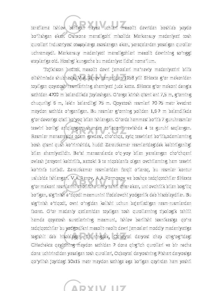 taraflama ishlov berilgan nayza uchlari mezolit davridan boshlab paydo bo’lishgan ekan. Oshxona manzilgohi misolida Markansuy madaniyati tosh qurollari industriyasi otщeplarga asoslangan ekan, paraqalardan yasalgan qurollar uchramaydi. Markansuy madaniyati manzilgohlari mezolit davrining so’nggi etaplariga oid. Hozirgi kungacha bu madaniyat ildizi noma’lum. Tojikiston hududi mezolit davri jamoalari ma’naviy madaniyatini bilib olishimizda shubhasiz, V.A.Ranov tomonidan 1958 yili SHaxta g’or makonidan topilgan qoyatosh rasmlarining ahamiyati juda katta. SHaxta g’or makoni dengiz sathidan 4200 m balandlikda joylashgan. G’orga kirish qismi eni 7,5 m, g’orning chuqurligi 6 m, lekin balandligi 25 m. Qoyatosh rasmlari 20-25 metr kvadrat maydon sathida o’rganilgan. Bu rasmlar g’orning polidan 1,6-2 m balandlikda g’or devoriga qizil bo’yoq bilan ishlangan. G’orda hammasi bo’lib 7 guruhrasmlar tasviri borligi aniqlangan, shundan to’laqonli ravishda 4 ta guruhi saqlangan. Rasmlar manzarasida odam gavdasi, cho’chqa, ayiq tasvirlari bo’lib,odamlarning bosh qismi qush ko’rinishida, huddi Zarautkamar rasmlaridagidek keltirilganligi bilan ahamiyatlidir. Ba’zi manzaralarda o’q-yoy bilan yaralangan cho’chqani ovlash jarayoni keltirilib, xattoki 3 ta niqoblanib olgan ovchilarning ham tasviri ko’rinib turibdi. Zarautkamar rasmlaridan farqli o’laroq, bu rasmlar kontur uslubida ishlangan. V.A.Ranov, A.A.Formozov va boshqa tadqiqotchilar SHaxta g’or makoni rasmlarini atroflicha ilmiy tahlil qilar ekan, uni ovchilik bilan bog’liq bo’lgan, sig’inish e’tiqodi mazmunini ifodalovchi yodgorlik deb hisoblaydilar. Bu sig’inish e’tiqodi, ovni o’ngidan kelishi uchun bajariladigan rasm-rusmlardan iborat. G’or madaniy qatlamidan topilgan tosh qurollarning tipologik tahlili hamda qoyatosh suratlarining mazmuni, ishlov berilishi texnikasiga qo’ra tadqiqotchilar bu yodgorlikni mezolit-neolit davri jamoalari moddiy madaniyatiga tegishli deb hisoblagan. Shuningdek, Oqbaytal daryosi chap qirg’og’idagi CHechekta qayirining maydon sathidan 2 dona qirg’ich qurollari va bir necha dona uchirindidan yasalgan tosh qurollari, Oqbaytal daryosining Pishart daryosiga qo’yilish joyidagi 30x15 metr maydon sathiga ega bo’lgan qayirdan ham yashil 