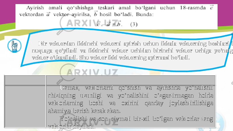 Bir vektordan ikkinchi vektorni ayirish uchun ikkala vektorning boshlari bir nuqtaga qo‘yiladi va ikkinchi vektor uchidan birinchi vektor uchiga yo‘nalgan vektor o‘tkaziladi. Shu vektor ikki vektorning ayirmasi bo‘ladi. Demak, vektorlarni qo‘shish va ayirishda yo‘nalishli chiziqning uzunligi va yo‘nalishini o‘zgartirmagan holda vektorlarning boshi va oxirini qanday joylashtirilishiga ahamiyat berish kerak ekan. Yo‘nalishi va son qiymati bir-xil bo‘lgan vektorlar teng vektorlar deyiladi. 