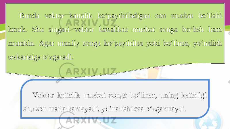 Bunda vektor kattalik ko‘paytiriladigan son musbat bo‘lishi kerak. Shu singari vektor kattalikni musbat songa bo‘lish ham mumkin. Agar manfiy songa ko‘paytirilsa yoki bo‘linsa, yo‘nalish teskarisiga o‘zgaradi. Vektor kattalik musbat songa bo‘linsa, uning kattaligi shu son marta kamayadi, yo‘nalishi esa o‘zgarmaydi. 