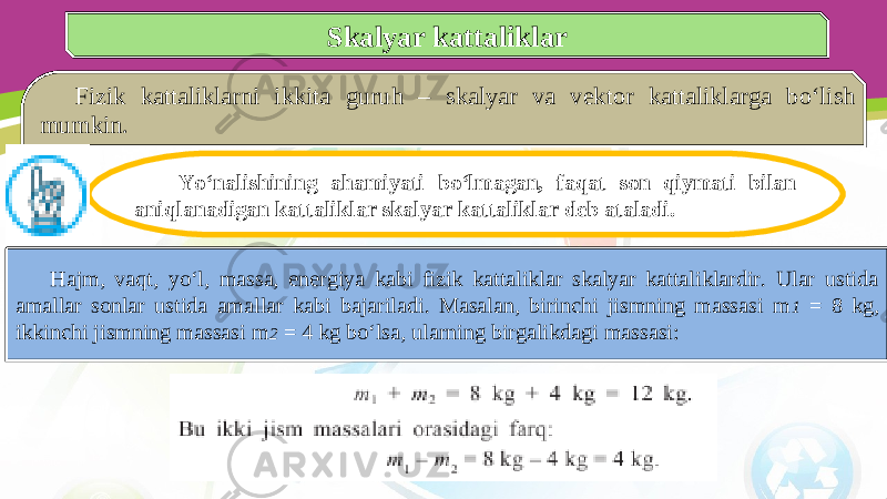 Skalyar kattaliklar Fizik kattaliklarni ikkita guruh – skalyar va vektor kattaliklarga bo‘lish mumkin. Yo‘nalishining ahamiyati bo‘lmagan, faqat son qiymati bilan aniqlanadigan kattaliklar skalyar kattaliklar deb ataladi. Hajm, vaqt, yo‘l, massa, energiya kabi fizik kattaliklar skalyar kattaliklardir. Ular ustida amallar sonlar ustida amallar kabi bajariladi. Masalan, birinchi jismning massasi m 1 = 8 kg, ikkinchi jismning massasi m 2 = 4 kg bo‘lsa, ularning birgalikdagi massasi: 