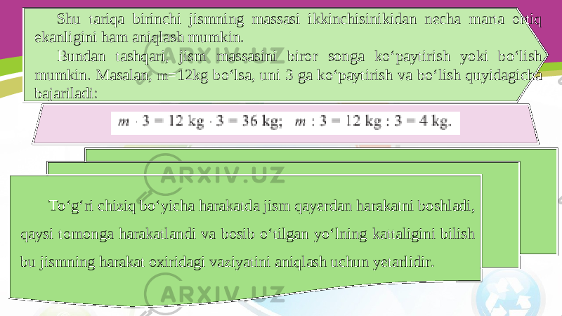 Shu tariqa birinchi jismning massasi ikkinchisinikidan necha marta ortiq ekanligini ham aniqlash mumkin. Bundan tashqari, jism massasini biror songa ko‘paytirish yoki bo‘lish mumkin. Masalan, m =12kg bo‘lsa, uni 3 ga ko‘paytirish va bo‘lish quyidagicha bajariladi: To‘g‘ri chiziq bo‘yicha harakatda jism qayerdan harakatni boshladi, qaysi tomonga harakatlandi va bosib o‘tilgan yo‘lning kattaligini bilish bu jismning harakat oxiridagi vaziyatini aniqlash uchun yetarlidir. 