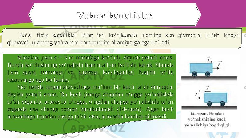 Vektor kattaliklar Ba’zi fizik kattaliklar bilan ish ko‘rilganda ularning son qiymatini bilish kifoya qilmaydi, ularning yo‘nalishi ham muhim ahamiyatga ega bo‘ladi. Masalan, jism s = 5 m masofaga ko‘chdi, deyish yetarli emas. Bunda ko‘chishning yo‘nalishi ham ma’lum bo‘lishi kerak. Shunda jism qaysi tomonga va qayerga ko‘chganligi haqida to‘liq tasavvurga ega bo‘lamiz. Stol ustida turgan aravachaga ma’lum bir kuch ta’sir etmoqda, deyish yetarli emas. Bu kuch jismga chapdan o‘ngga yo‘nalishda ta’sir etganda, aravacha o‘ngga, o‘ngdan chapga yo‘nalishda ta’sir etganda esa chapga tomon harakatlanadi (14-rasm). Agar kuch aravachaga tepadan pastga ta’sir etsa, aravacha harakat qilmaydi. 