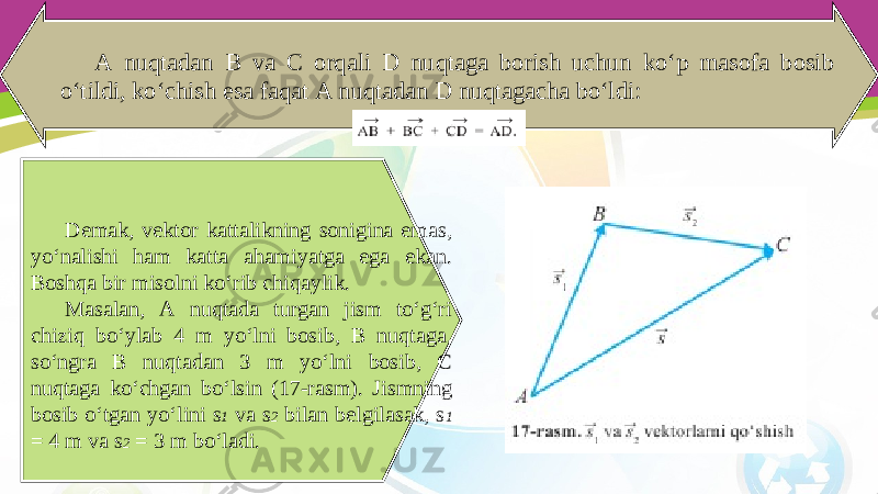 A nuqtadan B va C orqali D nuqtaga borish uchun ko‘p masofa bosib o‘tildi, ko‘chish esa faqat A nuqtadan D nuqtagacha bo‘ldi: Demak, vektor kattalikning sonigina emas, yo‘nalishi ham katta ahamiyatga ega ekan. Boshqa bir misolni ko‘rib chiqaylik. Masalan, A nuqtada turgan jism to‘g‘ri chiziq bo‘ylab 4 m yo‘lni bosib, B nuqtaga, so‘ngra B nuqtadan 3 m yo‘lni bosib, C nuqtaga ko‘chgan bo‘lsin (17-rasm). Jismning bosib o‘tgan yo‘lini s 1 va s 2 bilan belgilasak, s 1 = 4 m va s 2 = 3 m bo‘ladi. 