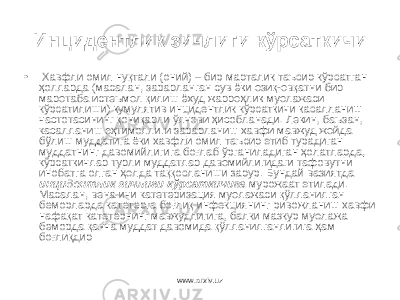 Инцидентлик зичлиги кўрсаткичи • Хавфли омил нуқтали (оний) – бир марталик таъсир кўрсатган ҳолларда (масалан, зарарланган сув ёки озиқ-овқатни бир маротаба истеъмол қилиш ёхуд жарроҳлик муолажаси кўрсатилиши) кумулятив инцидентлик кўрсаткичи касалланиш частотасининг қониқарли ўлчови ҳисобланади. Лекин, баъзан, касалланиш эҳтимоллиги зарарланиш хавфи мавжуд жойда бўлиш муддатига ёки хавфли омил таъсир этиб турадиган муддатнинг давомийлигига боғлаб ўрганиладиган ҳолатларда, кўрсаткичлар турли муддатлар давомийлигидаги тафовутни инобатга олган ҳолда таққосланиши зарур. Бундай вазиятда инцидентлик зичлиги кўрсаткичига мурожаат этилади. Масалан, вена ичи катетеризация муолажаси қўлланилган беморларда катетерга боғлиқ инфекциянинг ривожланиш хавфи нафақат катетернинг мавжудлигига, балки мазкур муолажа беморда қанча муддат давомида қўлланилганлигига ҳам боғлиқдир www.arxiv.uz 