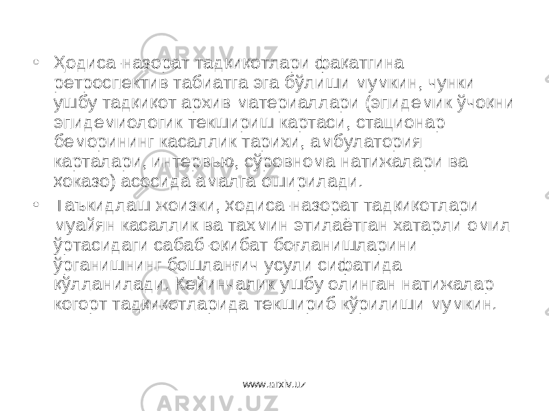 • Ҳодиса-назорат тадқиқотлари фақатгина ретроспектив табиатга эга бўлиши мумкин, чунки ушбу тадқиқот архив материаллари (эпидемик ўчоқни эпидемиологик текшириш картаси, стационар беморининг касаллик тарихи, амбулатория карталари, интервью, сўровнома натижалари ва ҳоказо) асосида амалга оширилади. • Таъкидлаш жоизки, ҳодиса-назорат тадқиқотлари муайян касаллик ва тахмин этилаётган хатарли омил ўртасидаги сабаб-оқибат боғланишларини ўрганишнинг бошланғич усули сифатида қўлланилади. Кейинчалик ушбу олинган натижалар когорт тадқиқотларида текшириб кўрилиши мумкин. www.arxiv.uz 